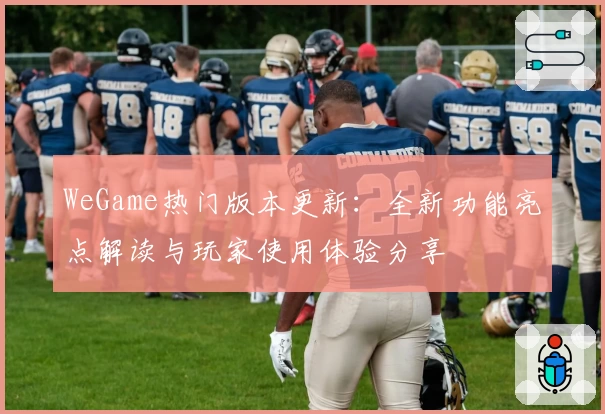 WeGame热门版本更新：全新功能亮点解读与玩家使用体验分享