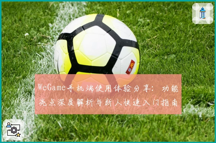 WeGame手机端使用体验分享：功能亮点深度解析与新人快速入门指南
