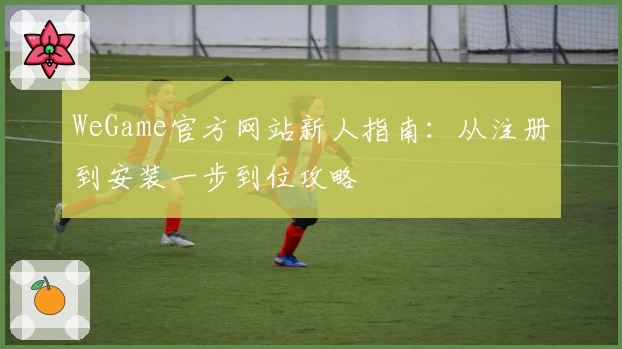 WeGame官方网站新人指南：从注册到安装一步到位攻略