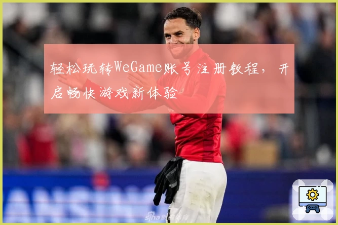 轻松玩转WeGame账号注册教程，开启畅快游戏新体验