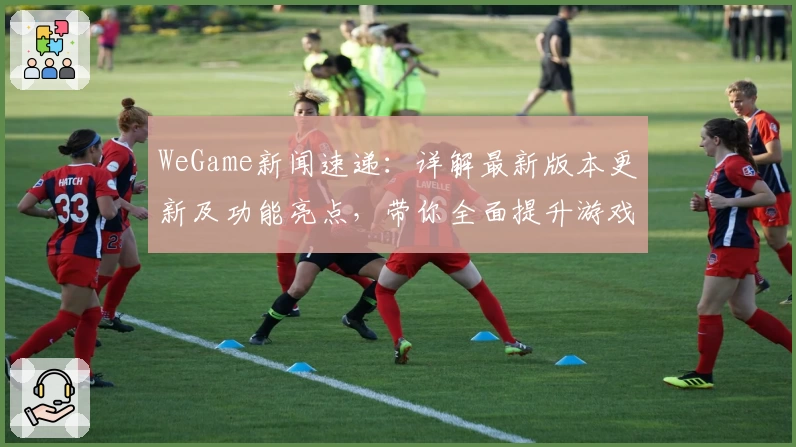 WeGame新闻速递：详解最新版本更新及功能亮点，带你全面提升游戏体验