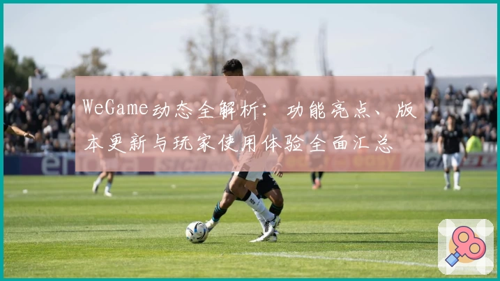 WeGame动态全解析：功能亮点、版本更新与玩家使用体验全面汇总