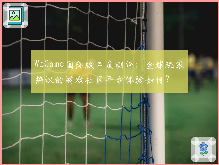 WeGame国际版年度测评:全球玩家热议的游戏社区平台体验如何?