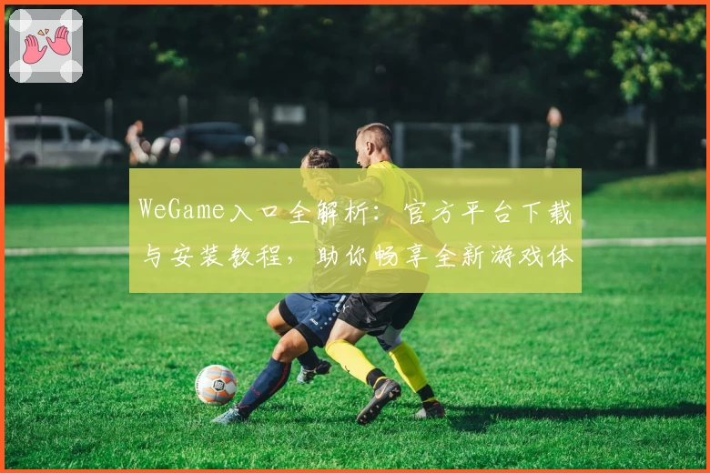WeGame入口全解析:官方平台下载与安装教程,助你畅享全新游戏体验