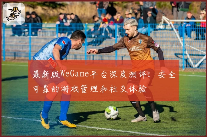 最新版WeGame平台深度测评:安全可靠的游戏管理和社交体验