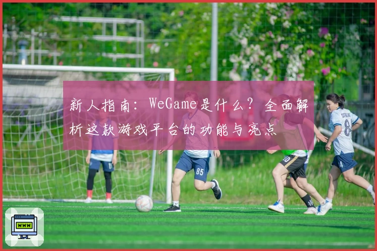 新人指南：WeGame是什么？全面解析这款游戏平台的功能与亮点