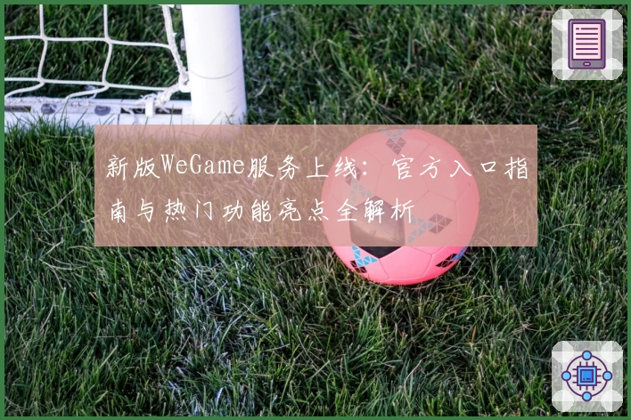 新版WeGame服务上线：官方入口指南与热门功能亮点全解析