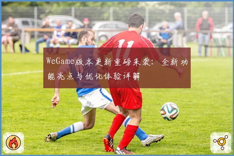 WeGame版本更新重磅来袭：全新功能亮点与优化体验详解