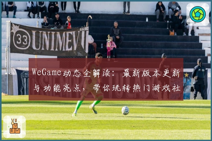 WeGame动态全解读：最新版本更新与功能亮点，带你玩转热门游戏社区