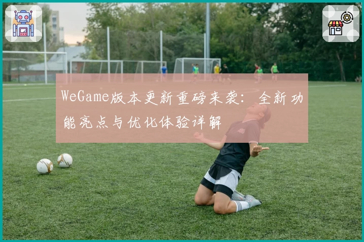 WeGame版本更新重磅来袭：全新功能亮点与优化体验详解