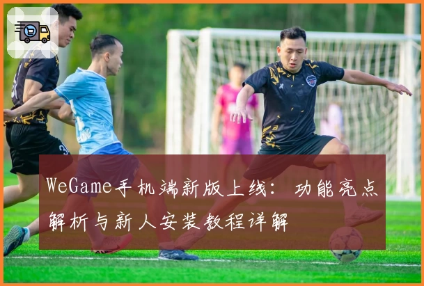 WeGame手机端新版上线：功能亮点解析与新人安装教程详解