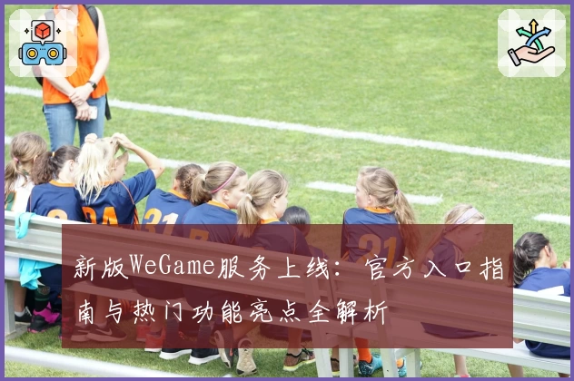 新版WeGame服务上线：官方入口指南与热门功能亮点全解析