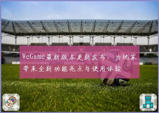 WeGame最新版本更新发布，为玩家带来全新功能亮点与使用体验