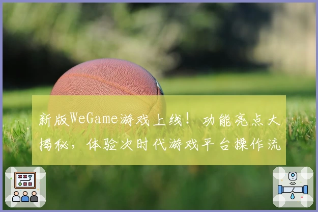 新版WeGame游戏上线!功能亮点大揭秘,体验次时代游戏平台操作流畅感