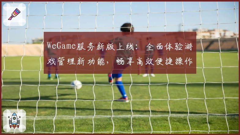 WeGame服务新版上线：全面体验游戏管理新功能，畅享高效便捷操作
