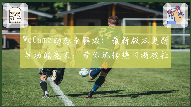 WeGame动态全解读：最新版本更新与功能亮点，带你玩转热门游戏社区