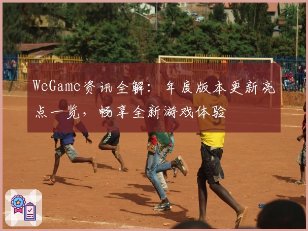 WeGame资讯全解：年度版本更新亮点一览，畅享全新游戏体验
