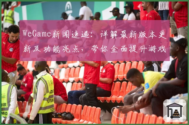 WeGame新闻速递：详解最新版本更新及功能亮点，带你全面提升游戏体验