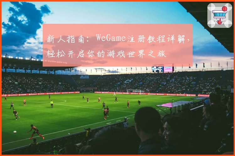 新人指南：WeGame注册教程详解，轻松开启你的游戏世界之旅