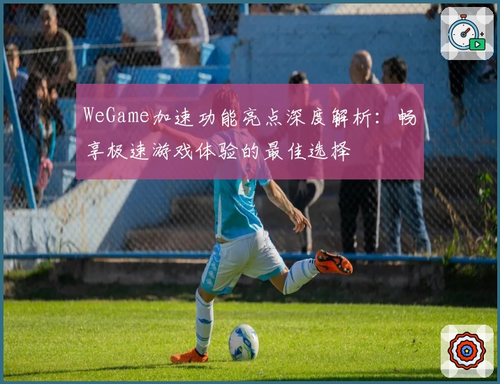 WeGame加速功能亮点深度解析：畅享极速游戏体验的最佳选择