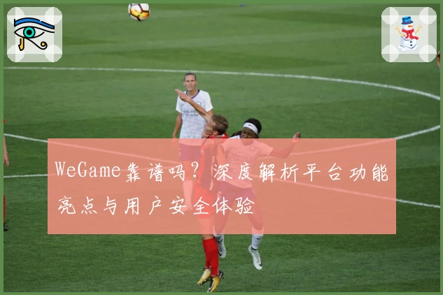 WeGame靠谱吗？深度解析平台功能亮点与用户安全体验