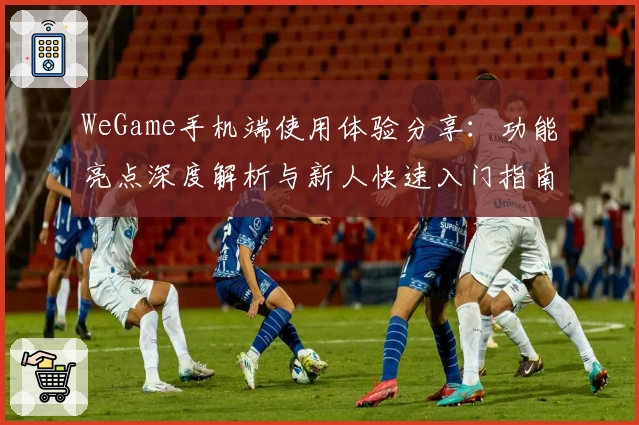WeGame手机端使用体验分享：功能亮点深度解析与新人快速入门指南