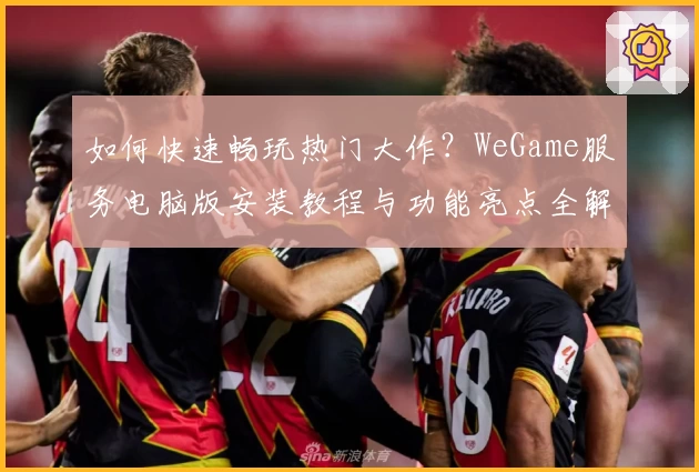 如何快速畅玩热门大作？WeGame服务电脑版安装教程与功能亮点全解析