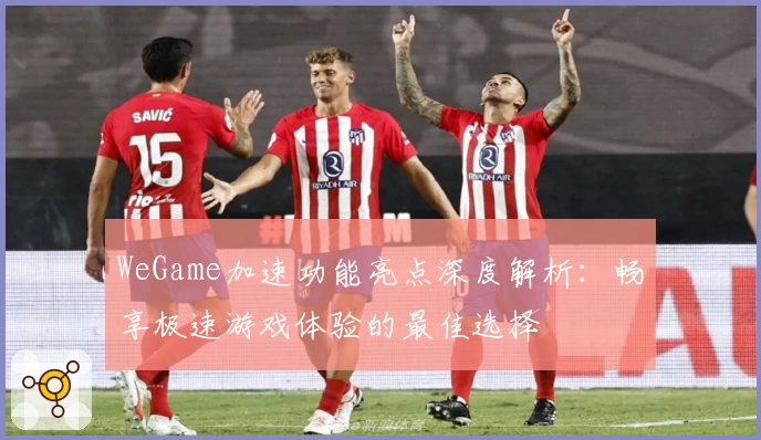 WeGame加速功能亮点深度解析：畅享极速游戏体验的最佳选择