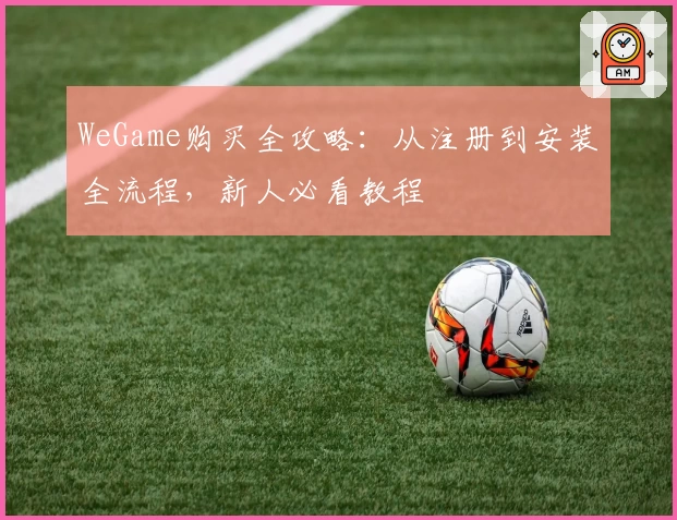 WeGame购买全攻略:从注册到安装全流程,新人必看教程