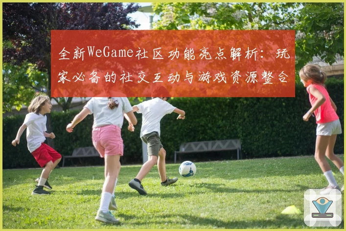 全新WeGame社区功能亮点解析：玩家必备的社交互动与游戏资源整合平台