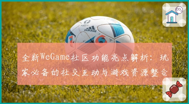 全新WeGame社区功能亮点解析：玩家必备的社交互动与游戏资源整合平台