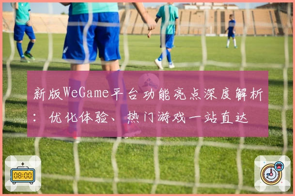 新版WeGame平台功能亮点深度解析：优化体验、热门游戏一站直达