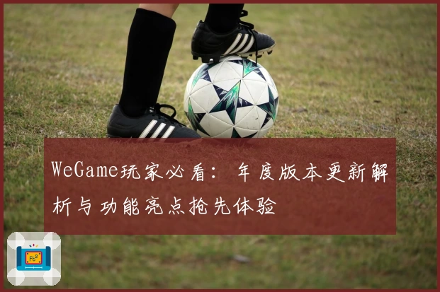 WeGame玩家必看：年度版本更新解析与功能亮点抢先体验