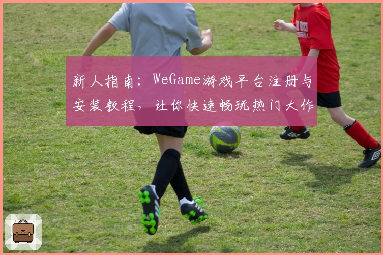 新人指南：WeGame游戏平台注册与安装教程，让你快速畅玩热门大作